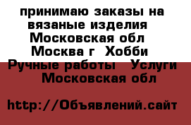 принимаю заказы на вязаные изделия - Московская обл., Москва г. Хобби. Ручные работы » Услуги   . Московская обл.